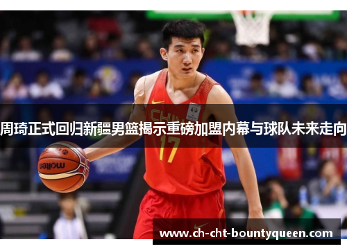 周琦正式回归新疆男篮揭示重磅加盟内幕与球队未来走向