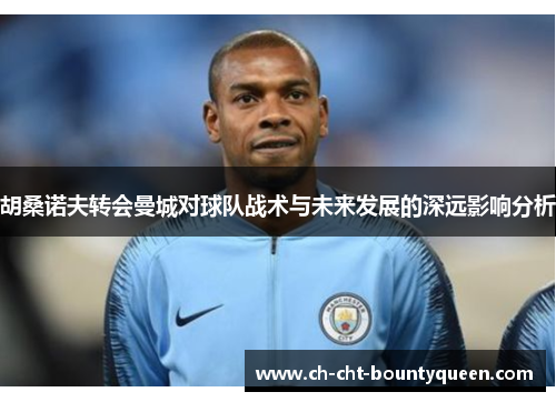 胡桑诺夫转会曼城对球队战术与未来发展的深远影响分析