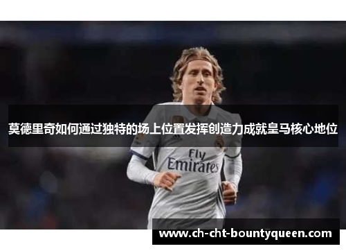 莫德里奇如何通过独特的场上位置发挥创造力成就皇马核心地位 莫德里奇如何通过独特的场上位置发挥创造力成就皇马核心地位