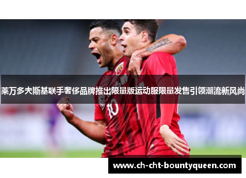 莱万多夫斯基联手奢侈品牌推出限量版运动服限量发售引领潮流新风尚