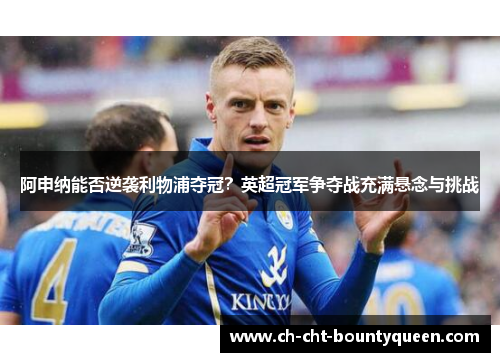 阿申纳能否逆袭利物浦夺冠？英超冠军争夺战充满悬念与挑战