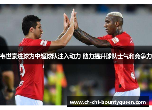 韦世豪进球为中超球队注入动力 助力提升球队士气和竞争力