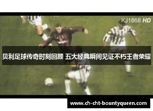 贝利足球传奇时刻回顾 五大经典瞬间见证不朽王者荣耀