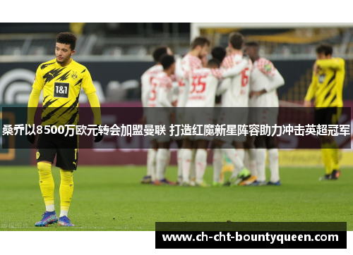 桑乔以8500万欧元转会加盟曼联 打造红魔新星阵容助力冲击英超冠军