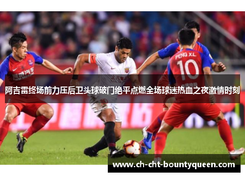 阿吉雷终场前力压后卫头球破门绝平点燃全场球迷热血之夜激情时刻 阿吉雷终场前力压后卫头球破门绝平点燃全场球迷热血之夜激情时刻