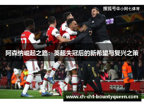 阿森纳崛起之路:英超失冠后的新希望与复兴之策 阿森纳崛起之路:英超失冠后的新希望与复兴之策