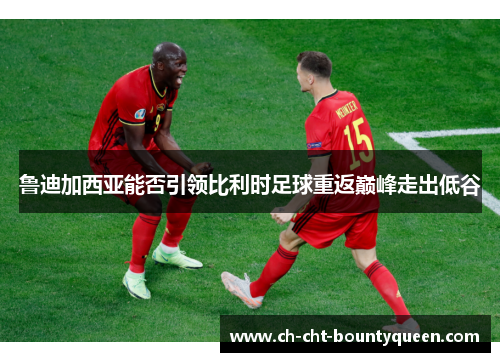 鲁迪加西亚能否引领比利时足球重返巅峰走出低谷