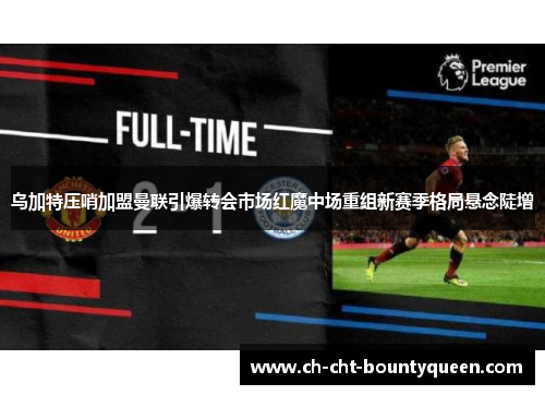 乌加特压哨加盟曼联引爆转会市场红魔中场重组新赛季格局悬念陡增