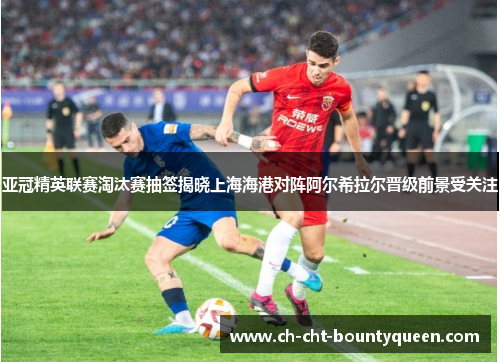 亚冠精英联赛淘汰赛抽签揭晓上海海港对阵阿尔希拉尔晋级前景受关注