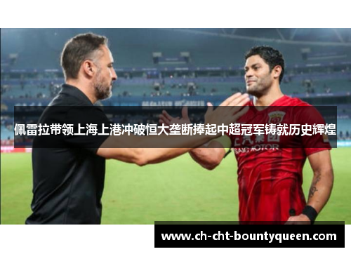 佩雷拉带领上海上港冲破恒大垄断捧起中超冠军铸就历史辉煌