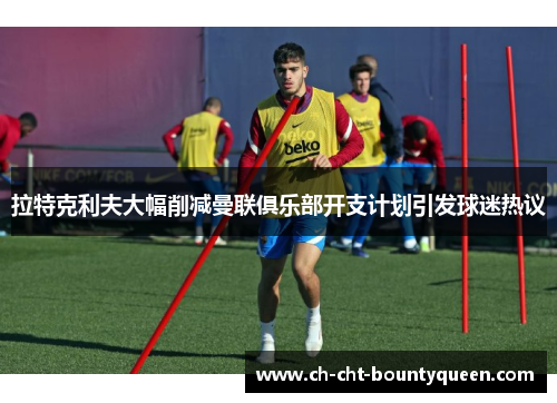 拉特克利夫大幅削减曼联俱乐部开支计划引发球迷热议