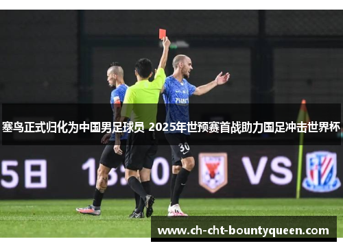 塞鸟正式归化为中国男足球员 2025年世预赛首战助力国足冲击世界杯 塞鸟正式归化为中国男足球员 2025年世预赛首战助力国足冲击世界杯