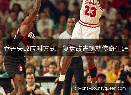 乔丹失败应对方式,复盘改进铸就传奇生涯 乔丹失败应对方式,复盘改进铸就传奇生涯